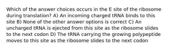 Which of the answer choices occurs in the E site of the ribosome during translation? A) An incoming charged tRNA binds to this site B) None of the other answer options is correct C) An uncharged tRNA is ejected from this site as the ribosome slides to the next codon D) The tRNA carrying the growing polypeptide moves to this site as the ribosome slides to the next codon