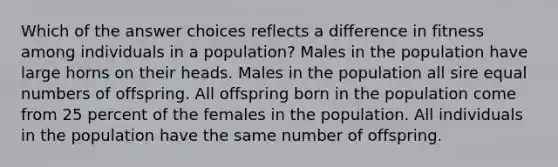 Which of the answer choices reflects a difference in fitness among individuals in a population? Males in the population have large horns on their heads. Males in the population all sire equal numbers of offspring. All offspring born in the population come from 25 percent of the females in the population. All individuals in the population have the same number of offspring.