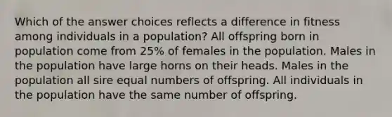 Which of the answer choices reflects a difference in fitness among individuals in a population? All offspring born in population come from 25% of females in the population. Males in the population have large horns on their heads. Males in the population all sire equal numbers of offspring. All individuals in the population have the same number of offspring.