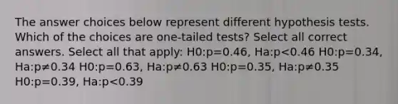 The answer choices below represent different hypothesis tests. Which of the choices are one-tailed tests? Select all correct answers. Select all that apply: H0:p=0.46, Ha:p<0.46 H0:p=0.34, Ha:p≠0.34 H0:p=0.63, Ha:p≠0.63 H0:p=0.35, Ha:p≠0.35 H0:p=0.39, Ha:p<0.39