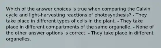 Which of the answer choices is true when comparing the Calvin cycle and light-harvesting reactions of photosynthesis? - They take place in different types of cells in the plant. - They take place in different compartments of the same organelle. - None of the other answer options is correct. - They take place in different organelles.