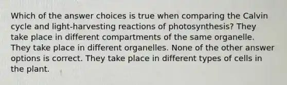 Which of the answer choices is true when comparing the Calvin cycle and light-harvesting reactions of photosynthesis? They take place in different compartments of the same organelle. They take place in different organelles. None of the other answer options is correct. They take place in different types of cells in the plant.