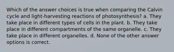 Which of the answer choices is true when comparing the Calvin cycle and light-harvesting reactions of photosynthesis? a. They take place in different types of cells in the plant. b. They take place in different compartments of the same organelle. c. They take place in different organelles. d. None of the other answer options is correct.