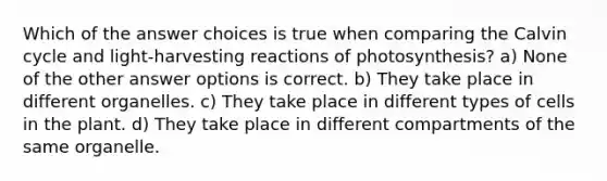 Which of the answer choices is true when comparing the Calvin cycle and light-harvesting reactions of photosynthesis? a) None of the other answer options is correct. b) They take place in different organelles. c) They take place in different types of cells in the plant. d) They take place in different compartments of the same organelle.