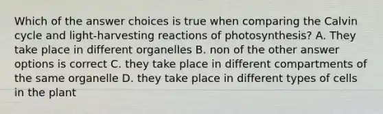 Which of the answer choices is true when comparing the Calvin cycle and light-harvesting reactions of photosynthesis? A. They take place in different organelles B. non of the other answer options is correct C. they take place in different compartments of the same organelle D. they take place in different types of cells in the plant