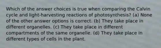 Which of the answer choices is true when comparing the Calvin cycle and light-harvesting reactions of photosynthesis? (a) None of the other answer options is correct. (b) They take place in different organelles. (c) They take place in different compartments of the same organelle. (d) They take place in different types of cells in the plant.