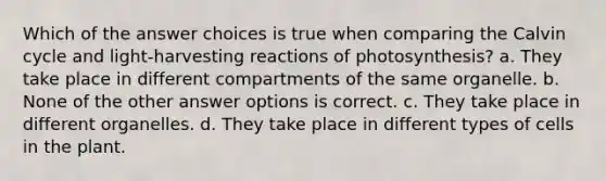 Which of the answer choices is true when comparing the Calvin cycle and light-harvesting reactions of photosynthesis? a. They take place in different compartments of the same organelle. b. None of the other answer options is correct. c. They take place in different organelles. d. They take place in different types of cells in the plant.