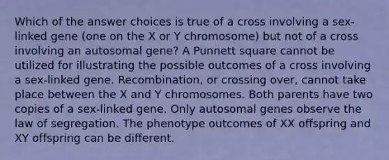 Which of the answer choices is true of a cross involving a sex-linked gene (one on the X or Y chromosome) but not of a cross involving an autosomal gene? A Punnett square cannot be utilized for illustrating the possible outcomes of a cross involving a sex-linked gene. Recombination, or crossing over, cannot take place between the X and Y chromosomes. Both parents have two copies of a sex-linked gene. Only autosomal genes observe the law of segregation. The phenotype outcomes of XX offspring and XY offspring can be different.