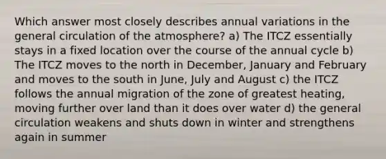 Which answer most closely describes annual variations in the general circulation of the atmosphere? a) The ITCZ essentially stays in a fixed location over the course of the annual cycle b) The ITCZ moves to the north in December, January and February and moves to the south in June, July and August c) the ITCZ follows the annual migration of the zone of greatest heating, moving further over land than it does over water d) the general circulation weakens and shuts down in winter and strengthens again in summer