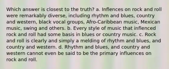 Which answer is closest to the truth? a. Inflences on rock and roll were remarkably diverse, including rhythm and blues, country and western, black vocal groups, Afro-Caribbean music, Mexican music, swing and others. b. Every style of music that inflenced rock and roll had some basis in blues or country music. c. Rock and roll is clearly and simply a melding of rhythm and blues, and country and western. d. Rhythm and blues, and country and western cannot even be said to be the primary influences on rock and roll.