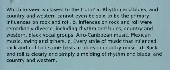 Which answer is closest to the truth? a. Rhythm and blues, and country and western cannot even be said to be the primary influences on rock and roll. b. Inflences on rock and roll were remarkably diverse, including rhythm and blues, country and western, black vocal groups, Afro-Caribbean music, Mexican music, swing and others. c. Every style of music that inflenced rock and roll had some basis in blues or country music. d. Rock and roll is clearly and simply a melding of rhythm and blues, and country and western.