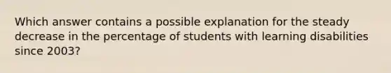 Which answer contains a possible explanation for the steady decrease in the percentage of students with learning disabilities since 2003?