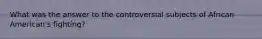 What was the answer to the controversial subjects of African American's fighting?