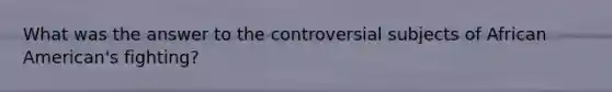 What was the answer to the controversial subjects of African American's fighting?