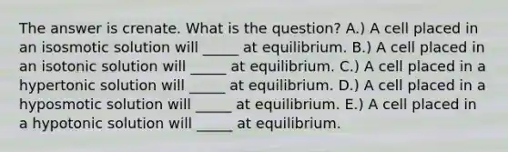 The answer is crenate. What is the question? A.) A cell placed in an isosmotic solution will _____ at equilibrium. B.) A cell placed in an isotonic solution will _____ at equilibrium. C.) A cell placed in a hypertonic solution will _____ at equilibrium. D.) A cell placed in a hyposmotic solution will _____ at equilibrium. E.) A cell placed in a hypotonic solution will _____ at equilibrium.