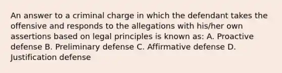 An answer to a criminal charge in which the defendant takes the offensive and responds to the allegations with his/her own assertions based on legal principles is known as: A. Proactive defense B. Preliminary defense C. Affirmative defense D. Justification defense