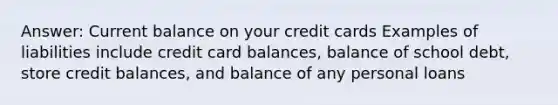 Answer: Current balance on your credit cards Examples of liabilities include credit card balances, balance of school debt, store credit balances, and balance of any personal loans