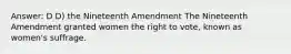 Answer: D D) the Nineteenth Amendment The Nineteenth Amendment granted women the right to vote, known as women's suffrage.