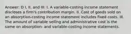 Answer: D I, II, and III: I. A variable-costing income statement discloses a firm's contribution margin. II. Cost of goods sold on an absorption-costing income statement includes fixed costs. III. The amount of variable selling and administrative cost is the same on absorption- and variable-costing income statements.