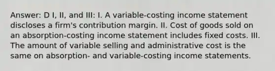 Answer: D I, II, and III: I. A variable-costing income statement discloses a firm's contribution margin. II. Cost of goods sold on an absorption-costing income statement includes fixed costs. III. The amount of variable selling and administrative cost is the same on absorption- and variable-costing income statements.