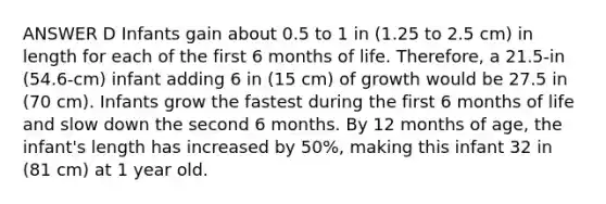 ANSWER D Infants gain about 0.5 to 1 in (1.25 to 2.5 cm) in length for each of the first 6 months of life. Therefore, a 21.5-in (54.6-cm) infant adding 6 in (15 cm) of growth would be 27.5 in (70 cm). Infants grow the fastest during the first 6 months of life and slow down the second 6 months. By 12 months of age, the infant's length has increased by 50%, making this infant 32 in (81 cm) at 1 year old.