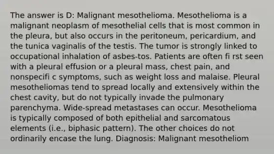 The answer is D: Malignant mesothelioma. Mesothelioma is a malignant neoplasm of mesothelial cells that is most common in the pleura, but also occurs in the peritoneum, pericardium, and the tunica vaginalis of the testis. The tumor is strongly linked to occupational inhalation of asbes-tos. Patients are often fi rst seen with a pleural effusion or a pleural mass, chest pain, and nonspecifi c symptoms, such as weight loss and malaise. Pleural mesotheliomas tend to spread locally and extensively within the chest cavity, but do not typically invade the pulmonary parenchyma. Wide-spread metastases can occur. Mesothelioma is typically composed of both epithelial and sarcomatous elements (i.e., biphasic pattern). The other choices do not ordinarily encase the lung. Diagnosis: Malignant mesotheliom