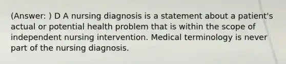 (Answer: ) D A nursing diagnosis is a statement about a patient's actual or potential health problem that is within the scope of independent nursing intervention. Medical terminology is never part of the nursing diagnosis.