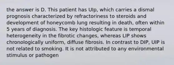 the answer is D. This patient has UIp, which carries a dismal prognosis characterized by refractoriness to steroids and development of honeycomb lung resulting in death, often within 5 years of diagnosis. The key histologic feature is temporal heterogeneity in the fibrotic changes, whereas LIP shows chronologically uniform, diffuse fibrosis. In contrast to DIP, UIP is not related to smoking. It is not attributed to any environmental stimulus or pathogen