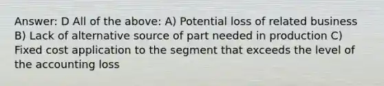 Answer: D All of the above: A) Potential loss of related business B) Lack of alternative source of part needed in production C) Fixed cost application to the segment that exceeds the level of the accounting loss