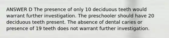 ANSWER D The presence of only 10 deciduous teeth would warrant further investigation. The preschooler should have 20 deciduous teeth present. The absence of dental caries or presence of 19 teeth does not warrant further investigation.