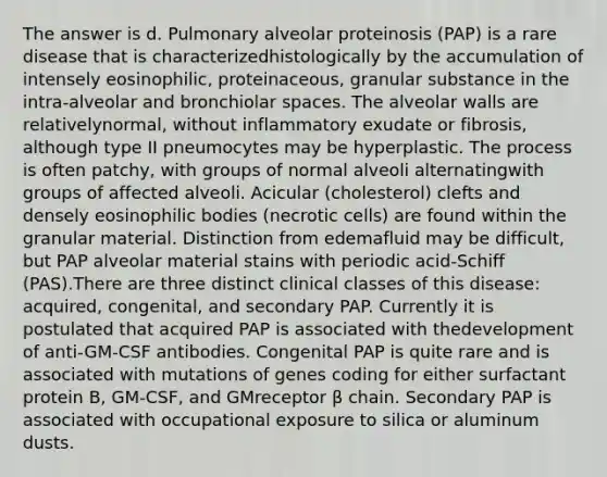 The answer is d. Pulmonary alveolar proteinosis (PAP) is a rare disease that is characterizedhistologically by the accumulation of intensely eosinophilic, proteinaceous, granular substance in the intra-alveolar and bronchiolar spaces. The alveolar walls are relativelynormal, without inflammatory exudate or fibrosis, although type II pneumocytes may be hyperplastic. The process is often patchy, with groups of normal alveoli alternatingwith groups of affected alveoli. Acicular (cholesterol) clefts and densely eosinophilic bodies (necrotic cells) are found within the granular material. Distinction from edemafluid may be difficult, but PAP alveolar material stains with periodic acid-Schiff (PAS).There are three distinct clinical classes of this disease: acquired, congenital, and secondary PAP. Currently it is postulated that acquired PAP is associated with thedevelopment of anti-GM-CSF antibodies. Congenital PAP is quite rare and is associated with mutations of genes coding for either surfactant protein B, GM-CSF, and GMreceptor β chain. Secondary PAP is associated with occupational exposure to silica or aluminum dusts.