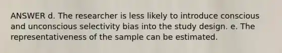 ANSWER d. The researcher is less likely to introduce conscious and unconscious selectivity bias into the study design. e. The representativeness of the sample can be estimated.