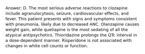 Answer: D. The most serious adverse reactions to clozapine include agranulocytosis, seizure, cardiovascular effects, and fever. This patient presents with signs and symptoms consistent with pneumonia, likely due to decreased ANC. Olanzapine causes weight gain, while quetiapine is the most sedating of all the atypical antipsychotics. Thioridazine prolongs the QTc interval in a dose-dependent manner. Risperidone is not associated with changes in white cell counts or function.