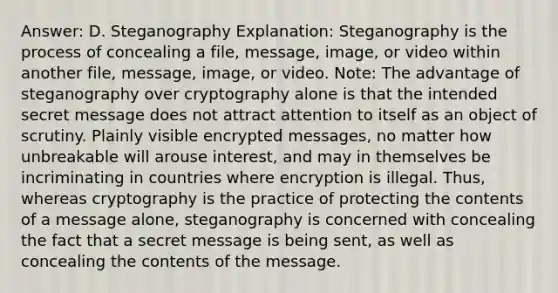 Answer: D. Steganography Explanation: Steganography is the process of concealing a file, message, image, or video within another file, message, image, or video. Note: The advantage of steganography over cryptography alone is that the intended secret message does not attract attention to itself as an object of scrutiny. Plainly visible encrypted messages, no matter how unbreakable will arouse interest, and may in themselves be incriminating in countries where encryption is illegal. Thus, whereas cryptography is the practice of protecting the contents of a message alone, steganography is concerned with concealing the fact that a secret message is being sent, as well as concealing the contents of the message.