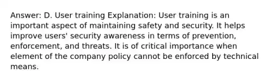 Answer: D. User training Explanation: User training is an important aspect of maintaining safety and security. It helps improve users' security awareness in terms of prevention, enforcement, and threats. It is of critical importance when element of the company policy cannot be enforced by technical means.