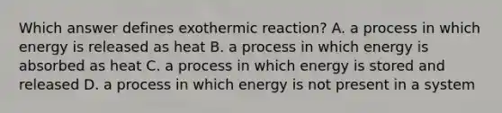 Which answer defines exothermic reaction? A. a process in which energy is released as heat B. a process in which energy is absorbed as heat C. a process in which energy is stored and released D. a process in which energy is not present in a system