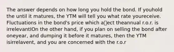 The answer depends on how long you hold the bond. If youhold the until it matures, the YTM will tell you what rate youreceive. Fluctuations in the bond's price which aect theannual r.o.r. is irrelevantIOn the other hand, if you plan on selling the bond after oneyear, and dumping it before it matures, then the YTM isirrelavent, and you are concerned with the r.o.r