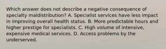 Which answer does not describe a negative consequence of specialty maldistribution? A. Specialist services have less impact in improving overall health status. B. More predictable hours and higher prestige for specialists. C. High volume of intensive, expensive medical services. D. Access problems by the underserved.