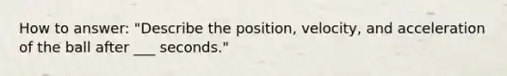 How to answer: "Describe the position, velocity, and acceleration of the ball after ___ seconds."