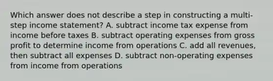 Which answer does not describe a step in constructing a multi-step income statement? A. subtract income tax expense from income before taxes B. subtract operating expenses from gross profit to determine income from operations C. add all revenues, then subtract all expenses D. subtract non-operating expenses from income from operations