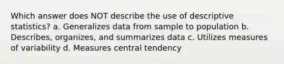 Which answer does NOT describe the use of descriptive statistics? a. Generalizes data from sample to population b. Describes, organizes, and summarizes data c. Utilizes measures of variability d. Measures central tendency