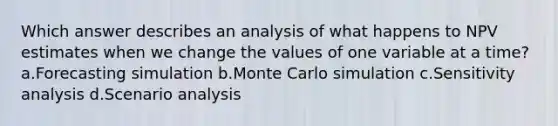 Which answer describes an analysis of what happens to NPV estimates when we change the values of one variable at a time? a.Forecasting simulation b.Monte Carlo simulation c.Sensitivity analysis d.Scenario analysis