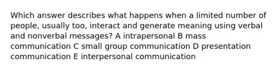 Which answer describes what happens when a limited number of people, usually too, interact and generate meaning using verbal and nonverbal messages? A intrapersonal B mass communication C small group communication D presentation communication E interpersonal communication