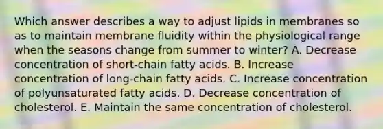 Which answer describes a way to adjust lipids in membranes so as to maintain membrane fluidity within the physiological range when the seasons change from summer to winter? A. Decrease concentration of short-chain fatty acids. B. Increase concentration of long-chain fatty acids. C. Increase concentration of polyunsaturated fatty acids. D. Decrease concentration of cholesterol. E. Maintain the same concentration of cholesterol.