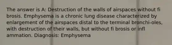 The answer is A: Destruction of the walls of airspaces without fi brosis. Emphysema is a chronic lung disease characterized by enlargement of the airspaces distal to the terminal bronchi-oles, with destruction of their walls, but without fi brosis or infl ammation. Diagnosis: Emphysema