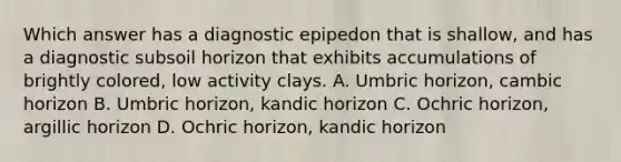 Which answer has a diagnostic epipedon that is shallow, and has a diagnostic subsoil horizon that exhibits accumulations of brightly colored, low activity clays. A. Umbric horizon, cambic horizon B. Umbric horizon, kandic horizon C. Ochric horizon, argillic horizon D. Ochric horizon, kandic horizon