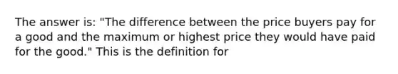 The answer is: "The difference between the price buyers pay for a good and the maximum or highest price they would have paid for the good." This is the definition for