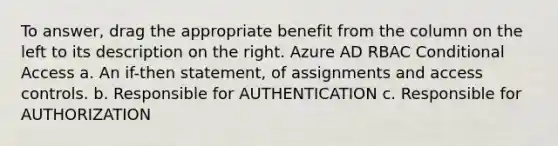 To answer, drag the appropriate benefit from the column on the left to its description on the right. Azure AD RBAC Conditional Access a. An if-then statement, of assignments and access controls. b. Responsible for AUTHENTICATION c. Responsible for AUTHORIZATION