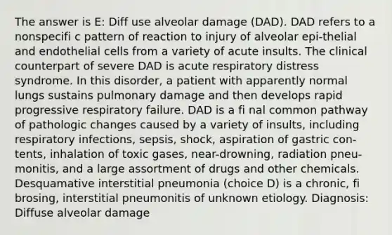 The answer is E: Diff use alveolar damage (DAD). DAD refers to a nonspecifi c pattern of reaction to injury of alveolar epi-thelial and endothelial cells from a variety of acute insults. The clinical counterpart of severe DAD is acute respiratory distress syndrome. In this disorder, a patient with apparently normal lungs sustains pulmonary damage and then develops rapid progressive respiratory failure. DAD is a fi nal common pathway of pathologic changes caused by a variety of insults, including respiratory infections, sepsis, shock, aspiration of gastric con-tents, inhalation of toxic gases, near-drowning, radiation pneu-monitis, and a large assortment of drugs and other chemicals. Desquamative interstitial pneumonia (choice D) is a chronic, fi brosing, interstitial pneumonitis of unknown etiology. Diagnosis: Diffuse alveolar damage