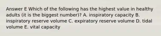 Answer E Which of the following has the highest value in healthy adults (it is the biggest number)? A. inspiratory capacity B. inspiratory reserve volume C. expiratory reserve volume D. tidal volume E. vital capacity